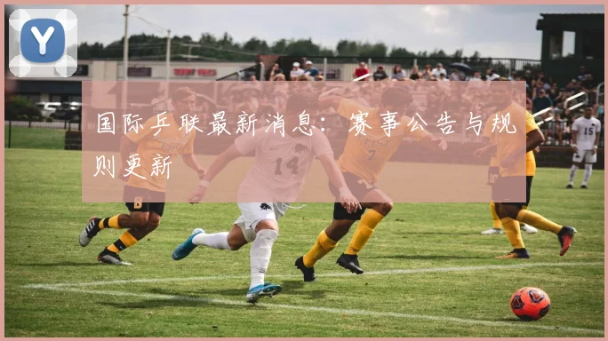 国际乒联最新消息：赛事公告与规则更新