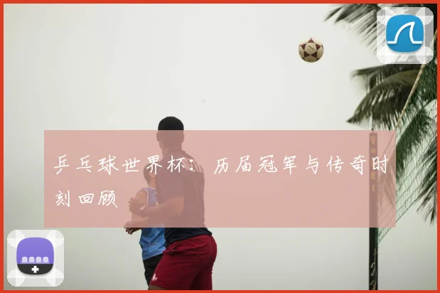 乒乓球世界杯：历届冠军与传奇时刻回顾