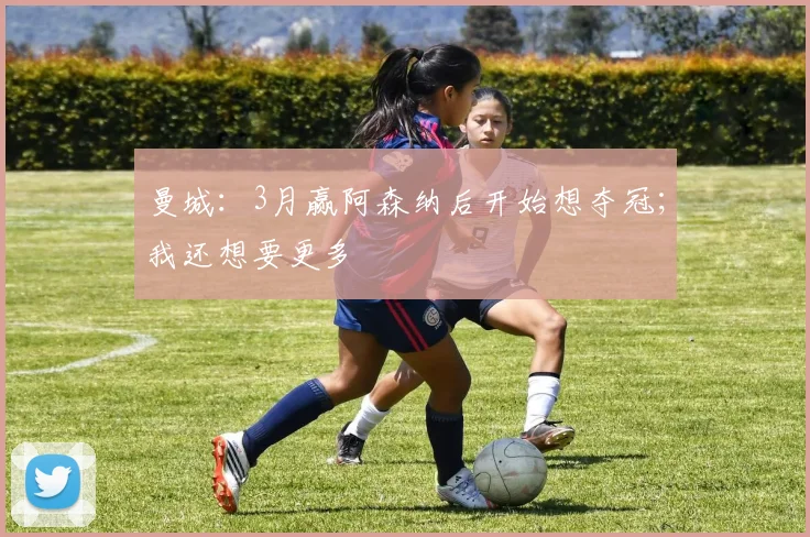 曼城：3月赢阿森纳后开始想夺冠；我还想要更多