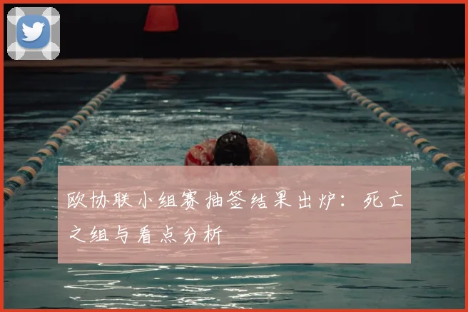 欧协联小组赛抽签结果出炉：死亡之组与看点分析