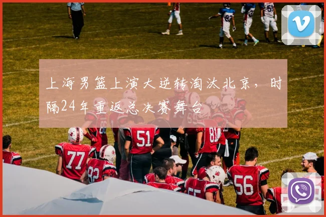 上海男篮上演大逆转淘汰北京，时隔24年重返总决赛舞台