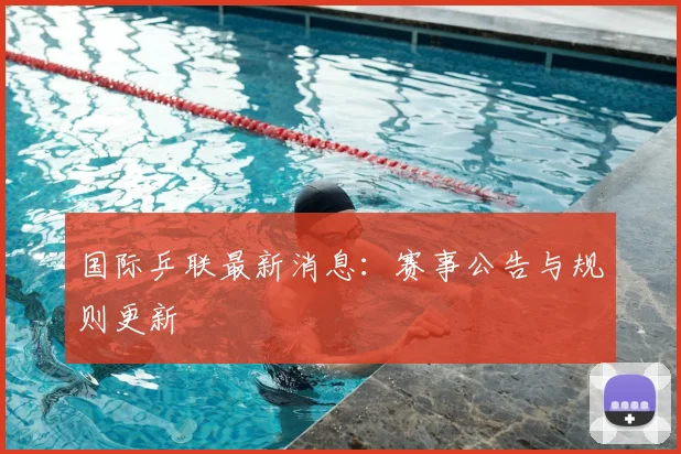 国际乒联最新消息：赛事公告与规则更新