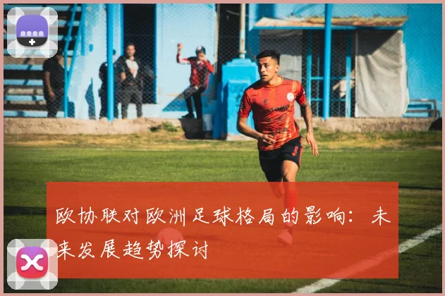 欧协联对欧洲足球格局的影响：未来发展趋势探讨