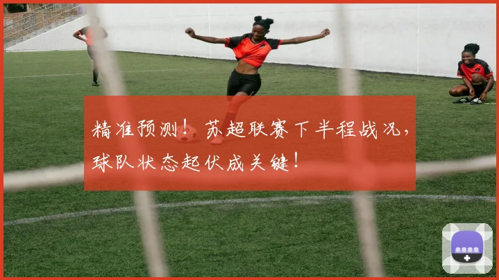 精准预测！苏超联赛下半程战况，球队状态起伏成关键！