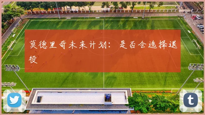 莫德里奇未来计划：是否会选择退役