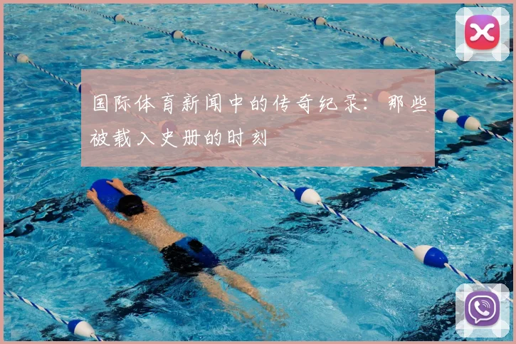 国际体育新闻中的传奇纪录：那些被载入史册的时刻
