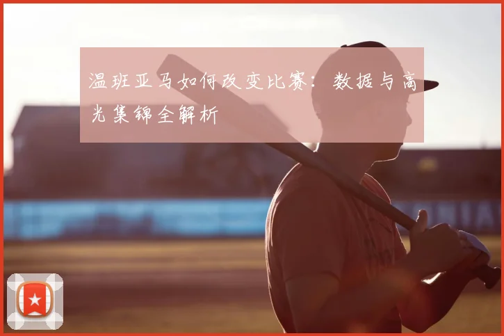 温班亚马如何改变比赛:数据与高光集锦全解析