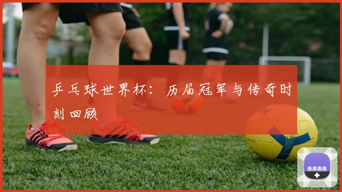 乒乓球世界杯：历届冠军与传奇时刻回顾