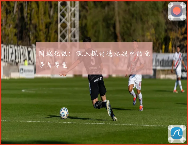 同城死敌:深入探讨德比战中的竞争与尊重