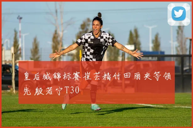 皇后城锦标赛崔芸精竹田丽央等领先 殷若宁T30
