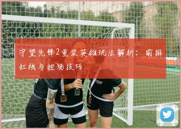 守望先锋2重装英雄玩法解析：前排扛线与控场技巧