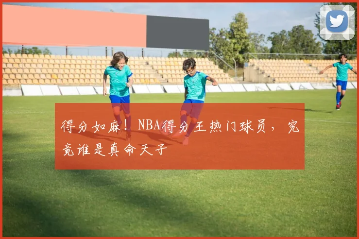 得分如麻！NBA得分王热门球员，究竟谁是真命天子