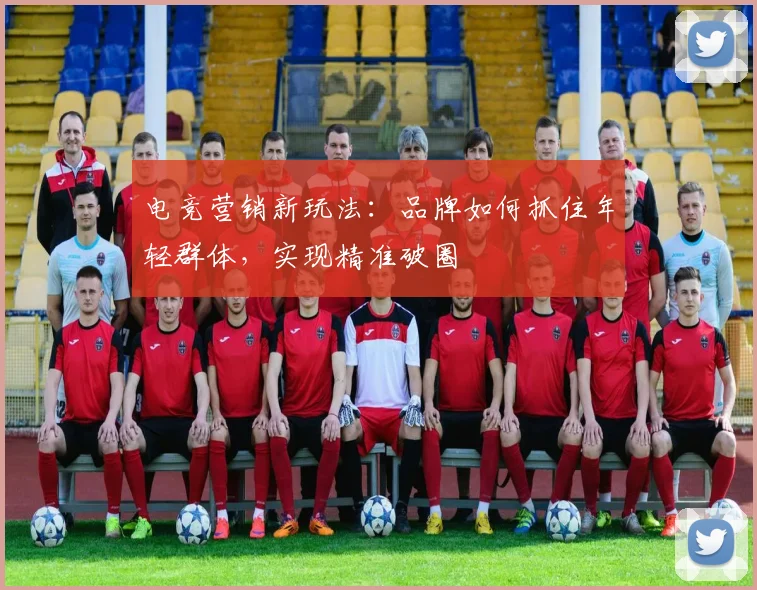电竞营销新玩法：品牌如何抓住年轻群体，实现精准破圈